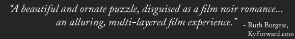 "A beautiful and ornate puzzle, disguised as a film noir romance... an alluring, multi-layered film experience." - Ruth Burgess, KyForward.com