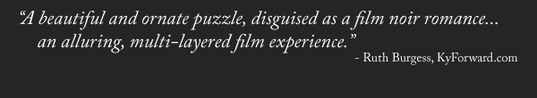 "A beautiful and ornate puzzle, disguised as a film noir romance... an alluring, multi-layered film experience." - Ruth Burgess, KyForward.com