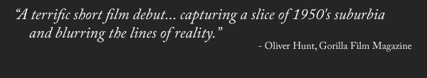"A terrific short film debut... capturing a slice of 1950's suburbia and blurring the lines of reality." - Oliver Hunt, Gorilla Film Magazine