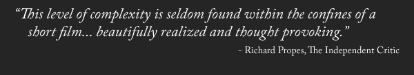 “This level of complexity is seldom found within the confines of a short film... beautifully realized and thought provoking.” - Richard Propes, The Independent Critic
